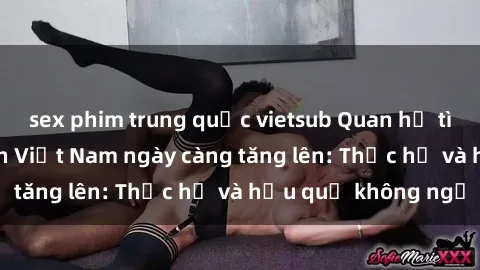sex phim trung quốc vietsub Quan hệ tình dục của nữ sinh Việt Nam ngày càng tăng lên: Thực hư và hậu quả không ngờ
