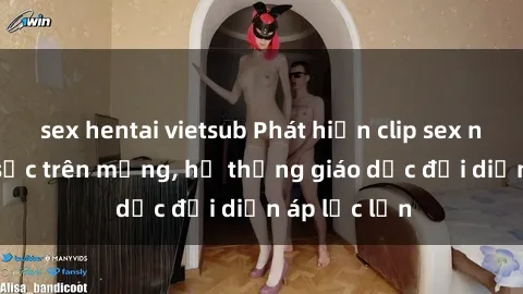 sex hentai vietsub Phát hiện clip sex nữ sinh gây sốc trên mạng, hệ thống giáo dục đối diện áp lực lớn