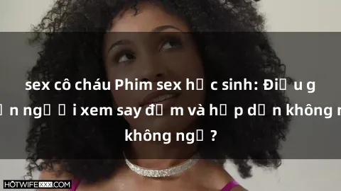 sex cô cháu Phim sex học sinh: Điều gì khiến người xem say đắm và hấp dẫn không ngờ?