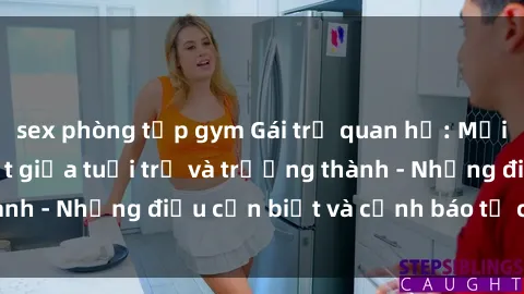 sex phòng tập gym Gái trẻ quan hệ: Mối quan hệ khác biệt giữa tuổi trẻ và trưởng thành - Những điều cần biết và cảnh báo từ chuyên gia