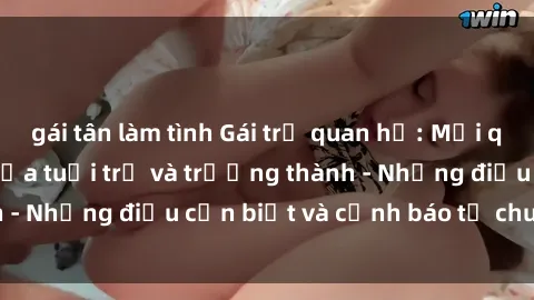 gái tân làm tình Gái trẻ quan hệ: Mối quan hệ khác biệt giữa tuổi trẻ và trưởng thành - Những điều cần biết và cảnh báo từ chuyên gia