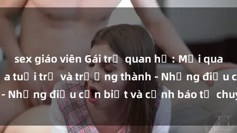 sex giáo viên Gái trẻ quan hệ: Mối quan hệ khác biệt giữa tuổi trẻ và trưởng thành - Những điều cần biết và cảnh báo từ chuyên gia