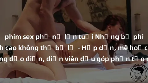 phim sex phụ nữ lớn tuổi Những bộ phim sex gái già đỉnh cao không thể bỏ lỡ - Hấp dẫn, mê hoặc, từng đạo diễn, diễn viên đều góp phần tạo nên sự hấp dẫn, kích thích.
