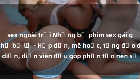 sex ngoài trời Những bộ phim sex gái già đỉnh cao không thể bỏ lỡ - Hấp dẫn, mê hoặc, từng đạo diễn, diễn viên đều góp phần tạo nên sự hấp dẫn, kích thích.