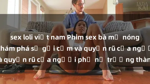 sex loli việt nam Phim sex bà mẹ nóng bỏng: Hành trình khám phá sự gợi cảm và quyến rũ của người phụ nữ trưởng thành.