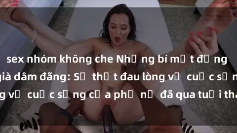 sex nhóm không che Những bí mật đằng sau vẻ ngoài gái già dâm đãng: Sự thật đau lòng về cuộc sống của phụ nữ đã qua tuổi thanh xuân