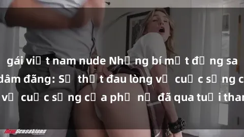 gái việt nam nude Những bí mật đằng sau vẻ ngoài gái già dâm đãng: Sự thật đau lòng về cuộc sống của phụ nữ đã qua tuổi thanh xuân