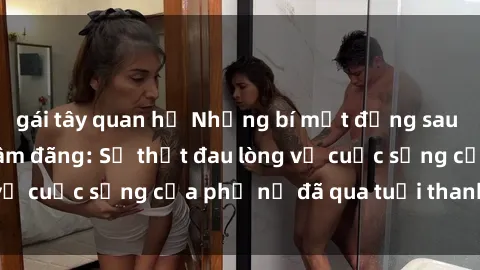 gái tây quan hệ Những bí mật đằng sau vẻ ngoài gái già dâm đãng: Sự thật đau lòng về cuộc sống của phụ nữ đã qua tuổi thanh xuân