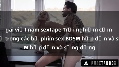 gái việt nam sextape Trải nghiệm cảm giác mới lạ trong các bộ phim sex BDSM hấp dẫn và sống động