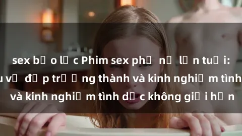 sex bạo lực Phim sex phụ nữ lớn tuổi: Sức hút đằng sau vẻ đẹp trưởng thành và kinh nghiệm tình dục không giới hạn