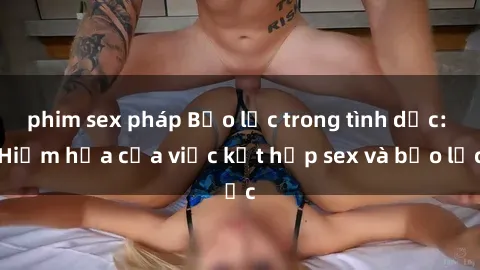 phim sex pháp Bạo lực trong tình dục: Hiểm họa của việc kết hợp sex và bạo lực