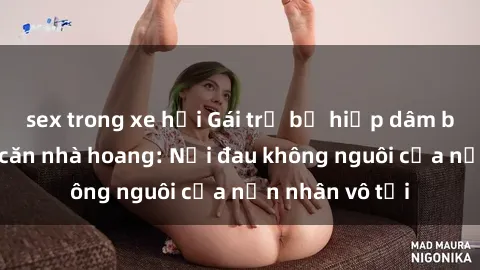 sex trong xe hơi Gái trẻ bị hiếp dâm bạo lực trong căn nhà hoang: Nỗi đau không nguôi của nạn nhân vô tội