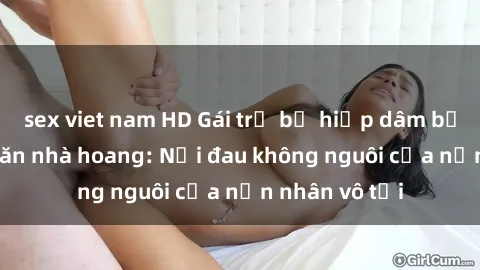 sex viet nam HD Gái trẻ bị hiếp dâm bạo lực trong căn nhà hoang: Nỗi đau không nguôi của nạn nhân vô tội