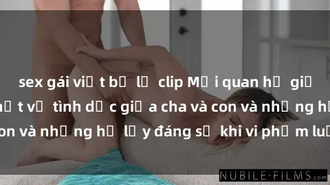 sex gái việt bị lộ clip Mối quan hệ giữa cha và con: Sự thật về tình dục giữa cha và con và những hệ lụy đáng sợ khi vi phạm luật pháp.
