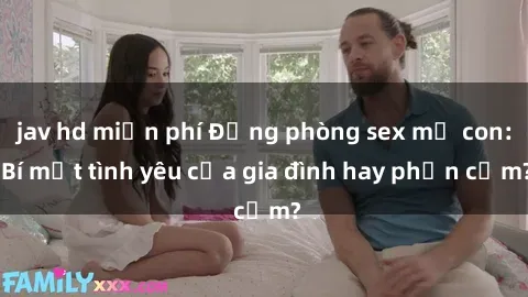 jav hd miễn phí Động phòng sex mẹ con: Bí mật tình yêu của gia đình hay phản cảm?