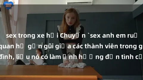 sex trong xe hơi Chuyện `sex anh em ruột` - Đề cập đến quan hệ gần gũi giữa các thành viên trong gia đình, liệu nó có làm ảnh hưởng đến tình cảm gia đình hay không?