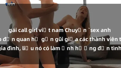 gái call girl việt nam Chuyện `sex anh em ruột` - Đề cập đến quan hệ gần gũi giữa các thành viên trong gia đình, liệu nó có làm ảnh hưởng đến tình cảm gia đình hay không?