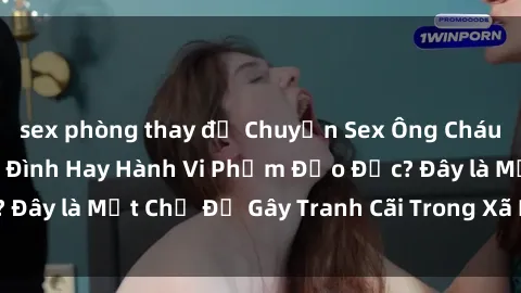 sex phòng thay đồ Chuyện Sex Ông Cháu: Mối Quan Hệ Gia Đình Hay Hành Vi Phạm Đạo Đức? Đây là Một Chủ Đề Gây Tranh Cãi Trong Xã Hội Hiện Nay.