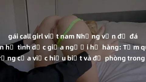 gái call girl việt nam Những vấn đề đáng quan tâm về quan hệ tình dục giữa người họ hàng: Tầm quan trọng của việc hiểu biết và đề phòng trong việc tiếp xúc trong gia đình.