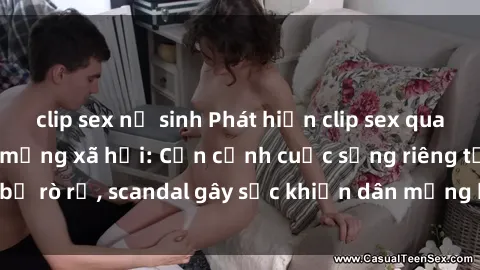 clip sex nữ sinh Phát hiện clip sex quay lén hot nhất trên mạng xã hội: Cận cảnh cuộc sống riêng tư bị rò rỉ, scandal gây sốc khiến dân mạng không khỏi bàng hoàng