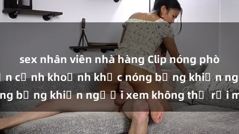 sex nhân viên nhà hàng Clip nóng phòng tắm gây sốt: Cận cảnh khoảnh khắc nóng bỏng khiến người xem không thể rời mắt
