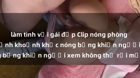 làm tình với gái đẹp Clip nóng phòng tắm gây sốt: Cận cảnh khoảnh khắc nóng bỏng khiến người xem không thể rời mắt