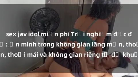 sex jav idol miễn phí Trải nghiệm độc đáo tại sex nhà nghỉ: ẩn mình trong không gian lãng mạn, thoải mái và không gian riêng tư để khuấy động tình ái.