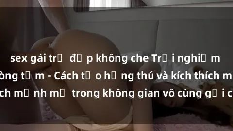 sex gái trẻ đẹp không che Trải nghiệm mới lạ với sex phòng tắm - Cách tạo hứng thú và kích thích mạnh mẽ trong không gian vô cùng gợi cảm và lãng mạn