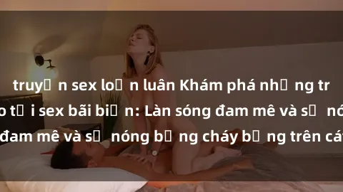 truyện sex loạn luân Khám phá những trải nghiệm độc đáo tại sex bãi biển: Làn sóng đam mê và sự nóng bỏng cháy bỏng trên cát trắng