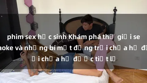 phim sex học sinh Khám phá thế giới sex quán karaoke và những bí mật động trời chưa hề được tiết lộ