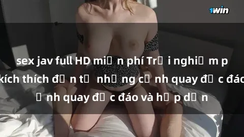 sex jav full HD miễn phí Trải nghiệm phim sex : Sự kích thích đến từ những cảnh quay độc đáo và hấp dẫn