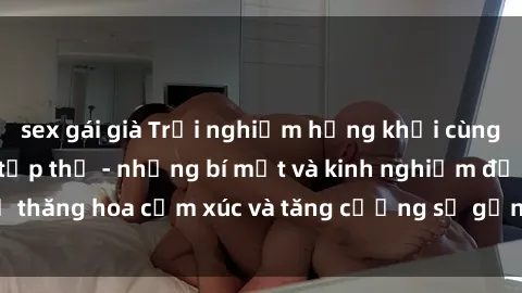 sex gái già Trải nghiệm hứng khởi cùng với việc làm tình tập thể - những bí mật và kinh nghiệm để thăng hoa cảm xúc và tăng cường sự gắn kết trong mối quan hệ