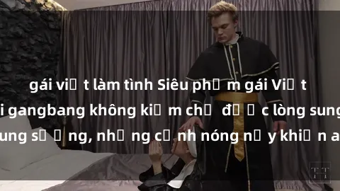 gái việt làm tình Siêu phẩm gái Việt tham gia trong buổi gangbang không kiềm chế được lòng sung sướng, những cảnh nóng nảy khiến ai cũng phải mãn nhãn