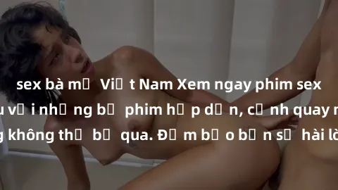 sex bà mẹ Việt Nam Xem ngay phim sex bukkake hàng đầu với những bộ phim hấp dẫn, cảnh quay nóng bỏng không thể bỏ qua. Đảm bảo bạn sẽ hài lòng với trải nghiệm mới lạ này!