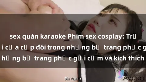 sex quán karaoke Phim sex cosplay: Trải nghiệm tuyệt vời của cặp đôi trong những bộ trang phục gợi cảm và kích thích