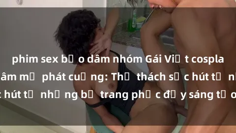 phim sex bạo dâm nhóm Gái Việt cosplay sexy khiến fan hâm mộ phát cuồng: Thử thách sức hút từ những bộ trang phục đầy sáng tạo và quyến rũ!