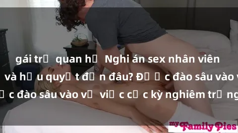gái trẻ quan hệ Nghi án sex nhân viên nhà hàng: Hậu quả và hậu quyết đến đâu? Được đào sâu vào vụ việc cực kỳ nghiêm trọng này.