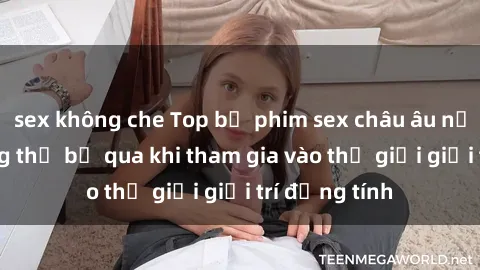 sex không che Top bộ phim sex châu âu nổi tiếng không thể bỏ qua khi tham gia vào thế giới giải trí đồng tính