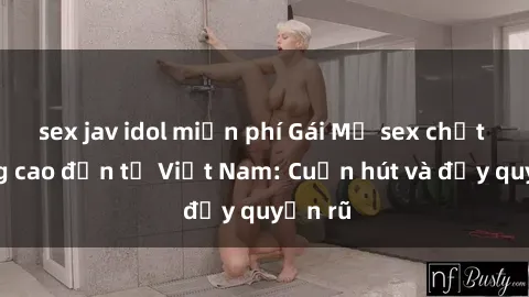 sex jav idol miễn phí Gái Mỹ sex chất lượng cao đến từ Việt Nam: Cuốn hút và đầy quyến rũ