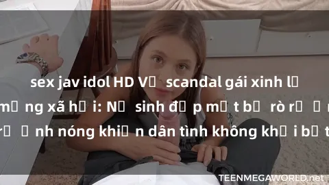 sex jav idol HD Vụ scandal gái xinh lộ hàng gây sốt trên mạng xã hội: Nữ sinh đẹp mắt bị rò rỉ ảnh nóng khiến dân tình không khỏi bất ngờ và phẫn nộ!
