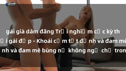 gái già dâm đãng Trải nghiệm cực kỳ thú vị khi làm tình với gái đẹp - Khoái cảm tột đỉnh và đam mê bùng nổ không ngờ chỉ trong một đêm!