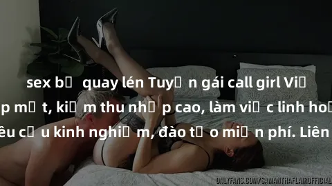 sex bị quay lén Tuyển gái call girl Việt Nam gợi cảm, đẹp mắt, kiếm thu nhập cao, làm việc linh hoạt, không yêu cầu kinh nghiệm, đào tạo miễn phí. Liên hệ ngay để biết thêm chi tiết!
