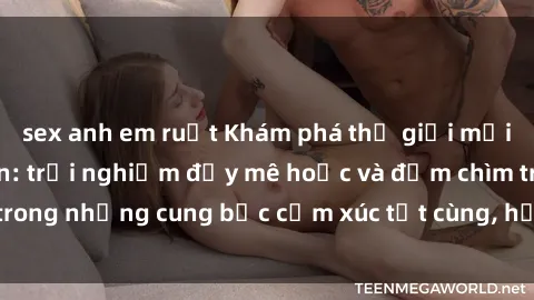 sex anh em ruột Khám phá thế giới mới với sex người lớn: trải nghiệm đầy mê hoặc và đắm chìm trong những cung bậc cảm xúc tột cùng, hứng khởi và cuốn hút.