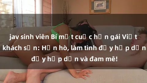 jav sinh viên Bí mật cuộc hẹn gái Việt lần đầu ở khách sạn: Hẹn hò, làm tình đầy hấp dẫn và đam mê!