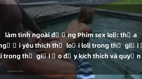 làm tình ngoài đường Phim sex loli: thỏa mãn đam mê của người yêu thích thể loại loli trong thế giới ảo đầy kích thích và quyến rũ.