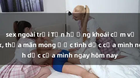 sex ngoài trời Tận hưởng khoái cảm với gái xinh sex, thỏa mãn mong ước tình dục của mình ngay hôm nay