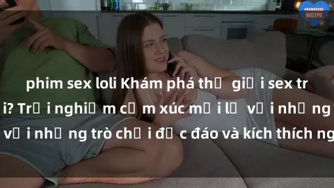 phim sex loli Khám phá thế giới sex trực tuyến: Hơn tuổi? Trải nghiệm cảm xúc mới lạ với những trò chơi độc đáo và kích thích người lớn