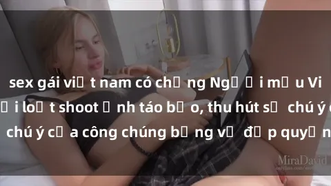 sex gái việt nam có chồng Người mẫu Việt Nam gây sốt với loạt shoot ảnh táo bạo, thu hút sự chú ý của công chúng bằng vẻ đẹp quyến rũ và gợi cảm.