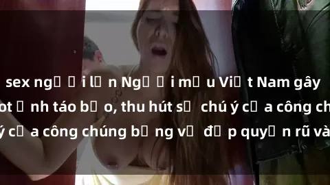 sex người lớn Người mẫu Việt Nam gây sốt với loạt shoot ảnh táo bạo, thu hút sự chú ý của công chúng bằng vẻ đẹp quyến rũ và gợi cảm.