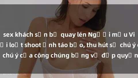 sex khách sạn bị quay lén Người mẫu Việt Nam gây sốt với loạt shoot ảnh táo bạo, thu hút sự chú ý của công chúng bằng vẻ đẹp quyến rũ và gợi cảm.